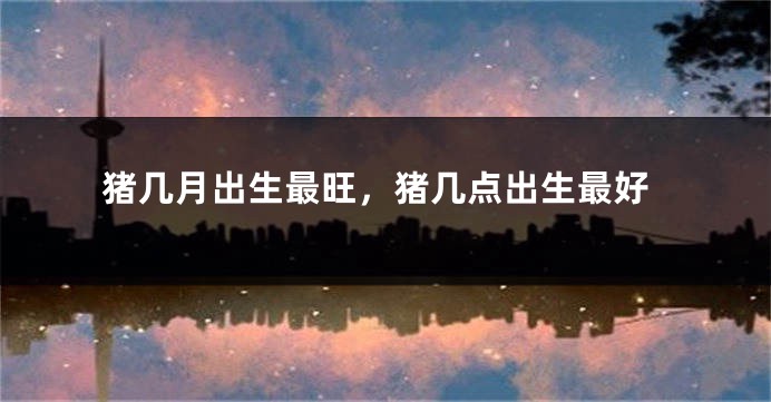 猪几月出生最旺，猪几点出生最好