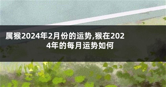 属猴2024年2月份的运势,猴在2024年的每月运势如何