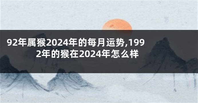 92年属猴2024年的毎月运势,1992年的猴在2024年怎么样