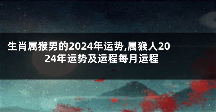 生肖属猴男的2024年运势,属猴人2024年运势及运程每月运程