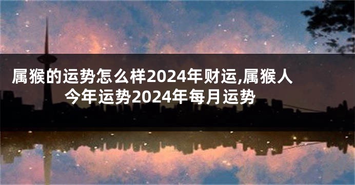 属猴的运势怎么样2024年财运,属猴人今年运势2024年每月运势