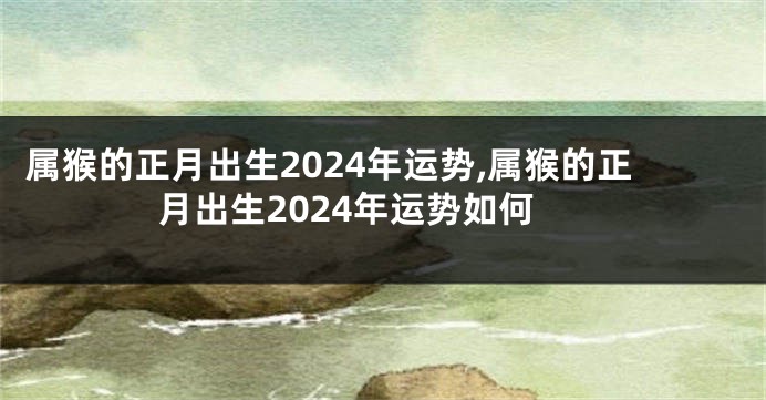 属猴的正月出生2024年运势,属猴的正月出生2024年运势如何