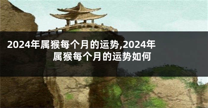 2024年属猴每个月的运势,2024年属猴每个月的运势如何