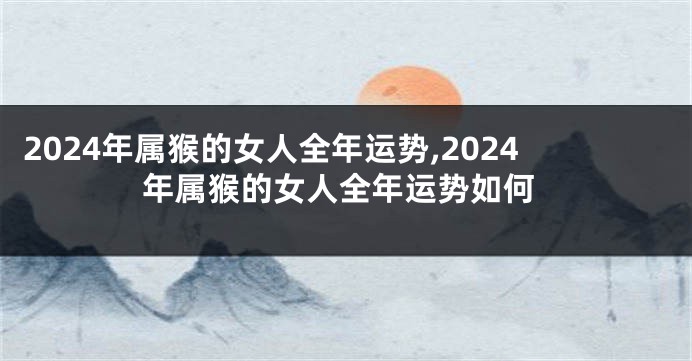 2024年属猴的女人全年运势,2024年属猴的女人全年运势如何