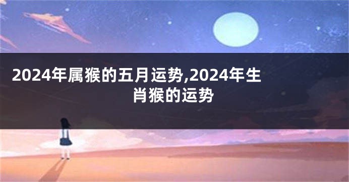 2024年属猴的五月运势,2024年生肖猴的运势