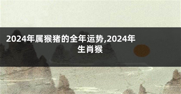 2024年属猴猪的全年运势,2024年生肖猴