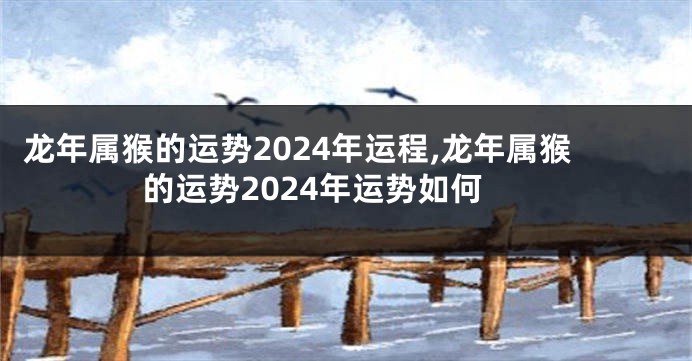 龙年属猴的运势2024年运程,龙年属猴的运势2024年运势如何