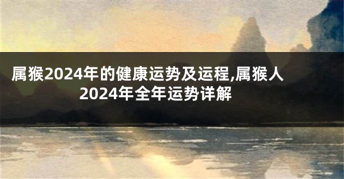 属猴2024年的健康运势及运程,属猴人2024年全年运势详解