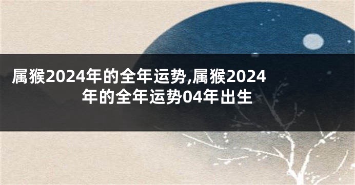 属猴2024年的全年运势,属猴2024年的全年运势04年出生