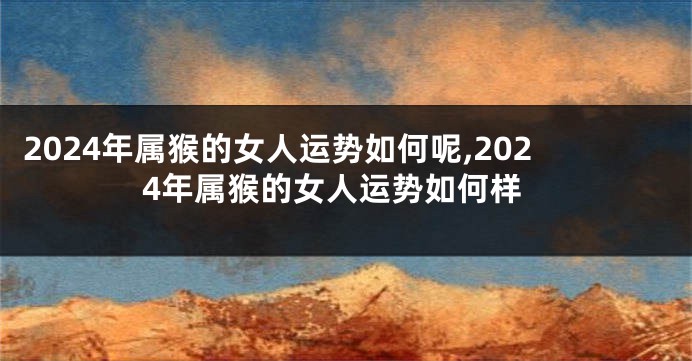 2024年属猴的女人运势如何呢,2024年属猴的女人运势如何样