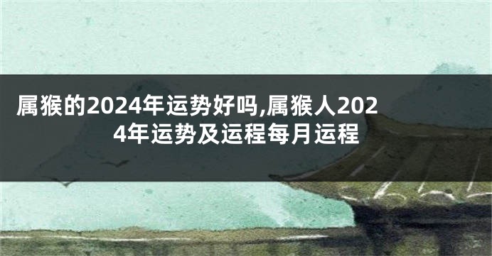 属猴的2024年运势好吗,属猴人2024年运势及运程每月运程