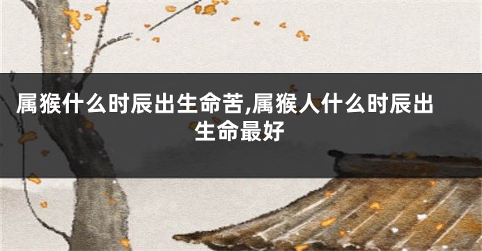 属猴什么时辰出生命苦,属猴人什么时辰出生命最好