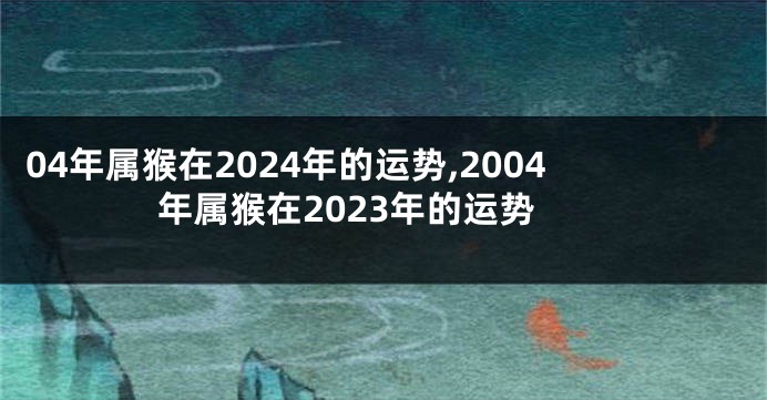 04年属猴在2024年的运势,2004年属猴在2023年的运势