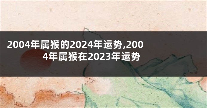 2004年属猴的2024年运势,2004年属猴在2023年运势