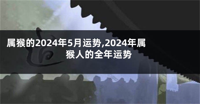 属猴的2024年5月运势,2024年属猴人的全年运势