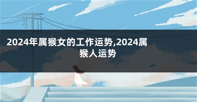 2024年属猴女的工作运势,2024属猴人运势