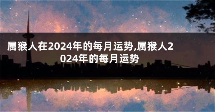 属猴人在2024年的每月运势,属猴人2024年的每月运势