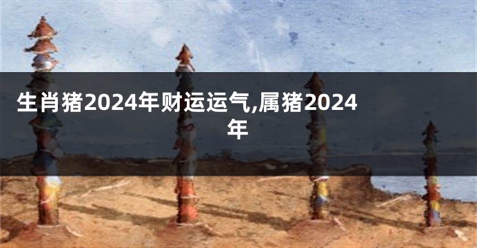 生肖猪2024年财运运气,属猪2024年