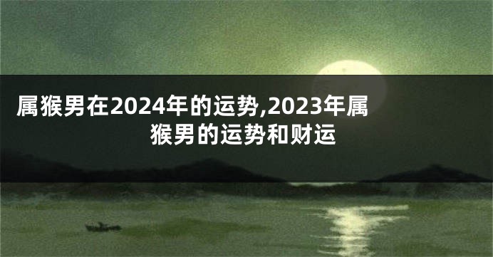 属猴男在2024年的运势,2023年属猴男的运势和财运