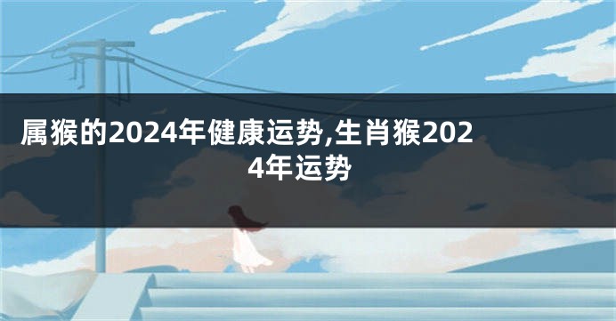 属猴的2024年健康运势,生肖猴2024年运势