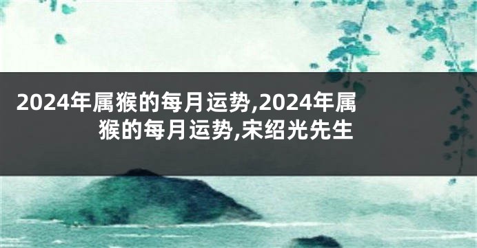 2024年属猴的每月运势,2024年属猴的每月运势,宋绍光先生