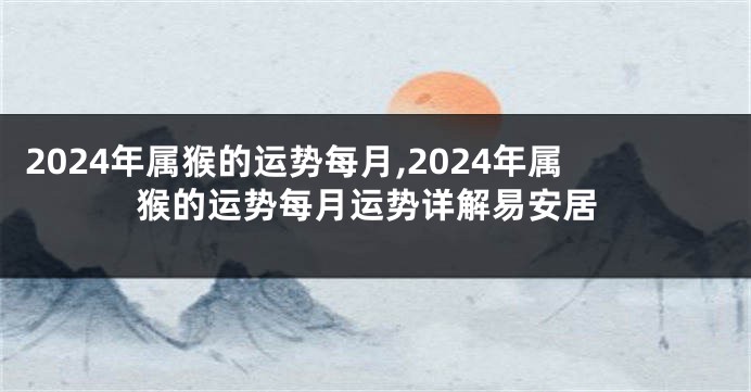 2024年属猴的运势每月,2024年属猴的运势每月运势详解易安居
