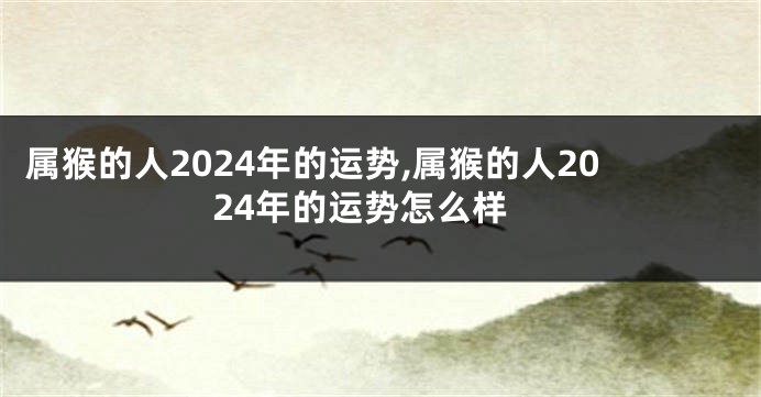 属猴的人2024年的运势,属猴的人2024年的运势怎么样