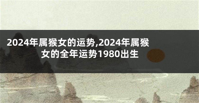 2024年属猴女的运势,2024年属猴女的全年运势1980出生