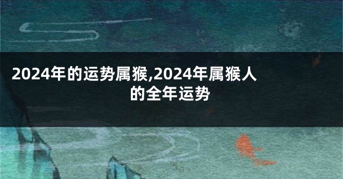 2024年的运势属猴,2024年属猴人的全年运势