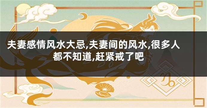 夫妻感情风水大忌,夫妻间的风水,很多人都不知道,赶紧戒了吧