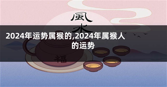 2024年运势属猴的,2024年属猴人的运势