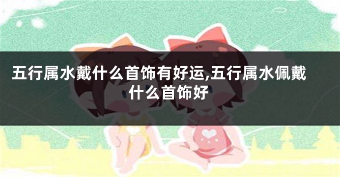 五行属水戴什么首饰有好运,五行属水佩戴什么首饰好