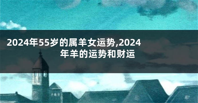 2024年55岁的属羊女运势,2024年羊的运势和财运