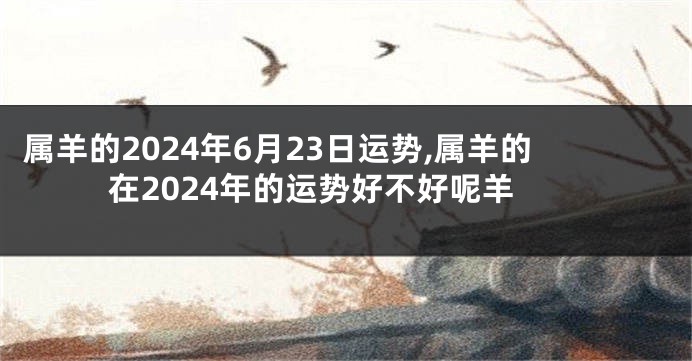 属羊的2024年6月23日运势,属羊的在2024年的运势好不好呢羊