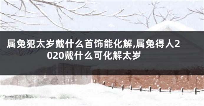 属兔犯太岁戴什么首饰能化解,属兔得人2020戴什么可化解太岁