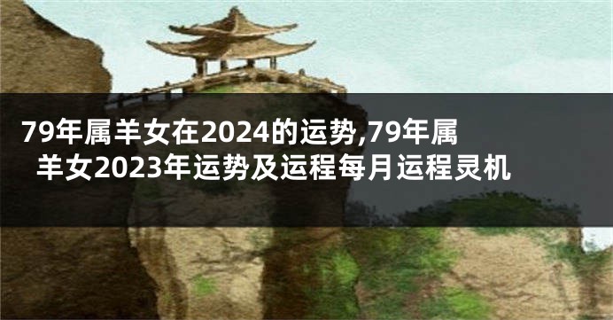 79年属羊女在2024的运势,79年属羊女2023年运势及运程每月运程灵机