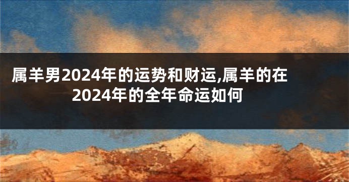 属羊男2024年的运势和财运,属羊的在2024年的全年命运如何