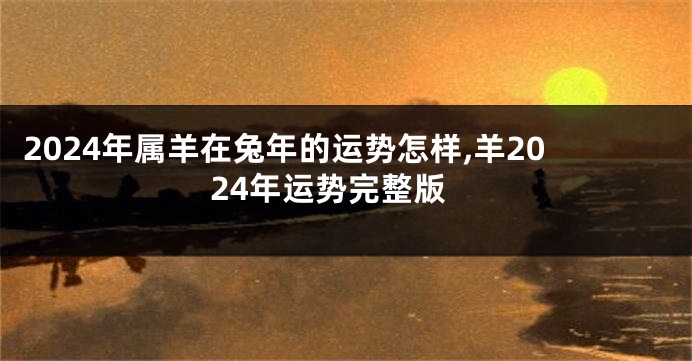 2024年属羊在兔年的运势怎样,羊2024年运势完整版