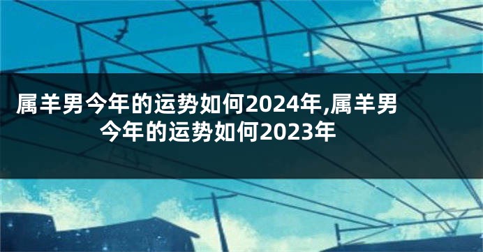 属羊男今年的运势如何2024年,属羊男今年的运势如何2023年
