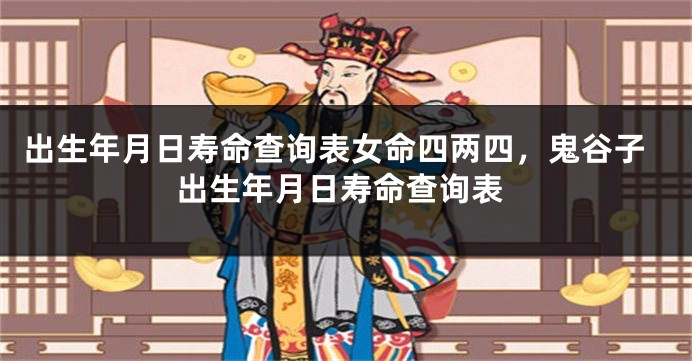 出生年月日寿命查询表女命四两四，鬼谷子出生年月日寿命查询表