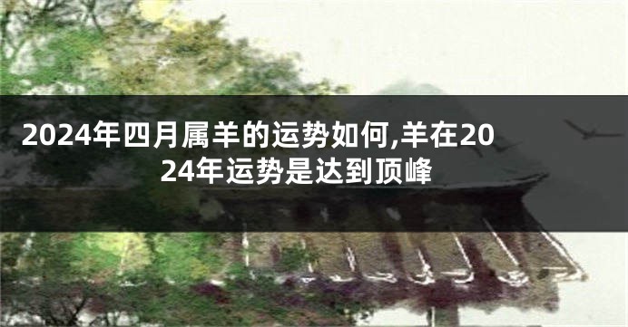 2024年四月属羊的运势如何,羊在2024年运势是达到顶峰