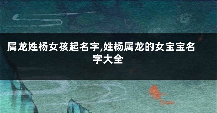 属龙姓杨女孩起名字,姓杨属龙的女宝宝名字大全