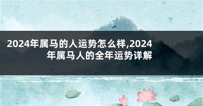 2024年属马的人运势怎么样,2024年属马人的全年运势详解