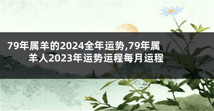 79年属羊的2024全年运势,79年属羊人2023年运势运程每月运程