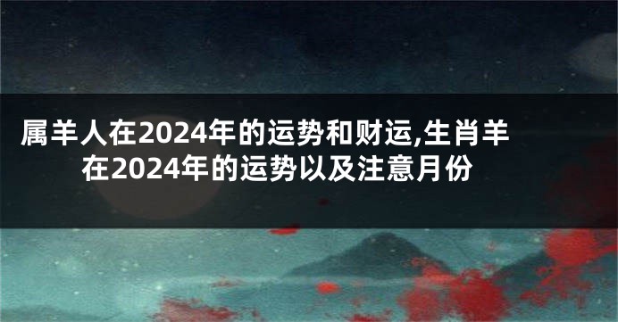 属羊人在2024年的运势和财运,生肖羊在2024年的运势以及注意月份