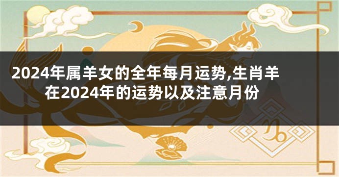 2024年属羊女的全年每月运势,生肖羊在2024年的运势以及注意月份
