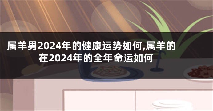 属羊男2024年的健康运势如何,属羊的在2024年的全年命运如何