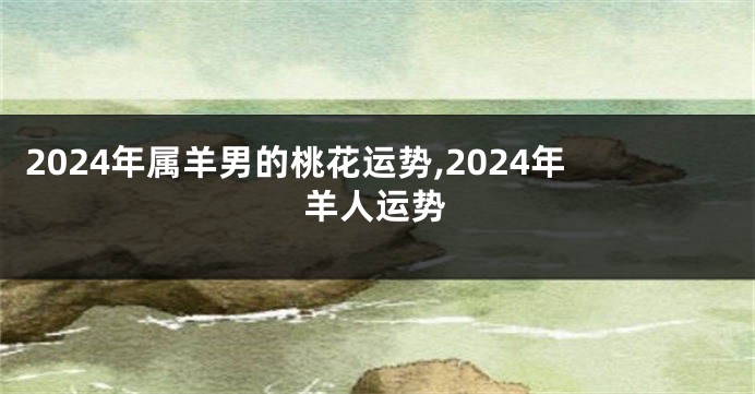 2024年属羊男的桃花运势,2024年羊人运势