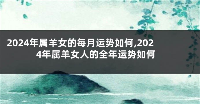 2024年属羊女的每月运势如何,2024年属羊女人的全年运势如何