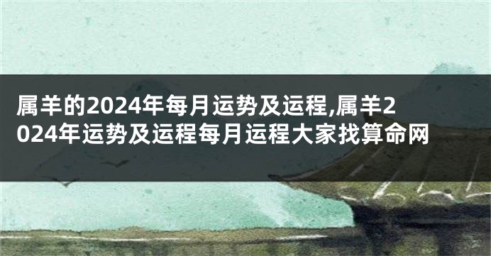属羊的2024年每月运势及运程,属羊2024年运势及运程每月运程大家找算命网